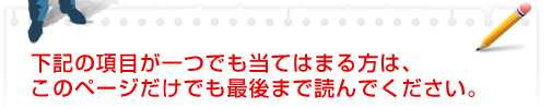 下記の項目が一つでも当てはまる方は、このページだけでも最後まで読んでください。
