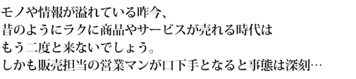 モノや情報が溢れている昨今、昔のようにラクに商品やサービスが売れる時代はもう二度と来ないでしょう。しかも販売担当の営業マンが口下手となると事態は深刻…