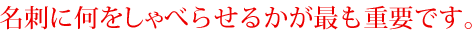名刺に何をしゃべらせるかが最も重要です